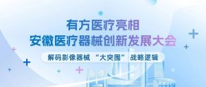 精研医械 创新协调 | 有方医疗亮相安徽医疗器械创新发展大会，解码影像器械 “大突围” 战略逻辑